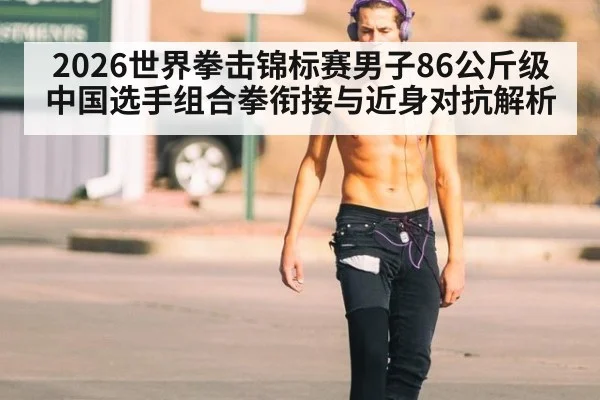 2026世界拳击锦标赛男子86公斤级中国选手组合拳衔接与近身对抗解析